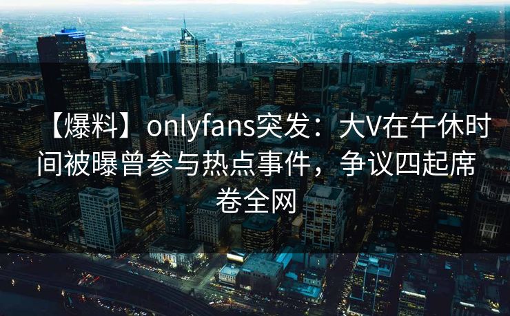 【爆料】onlyfans突发：大V在午休时间被曝曾参与热点事件，争议四起席卷全网