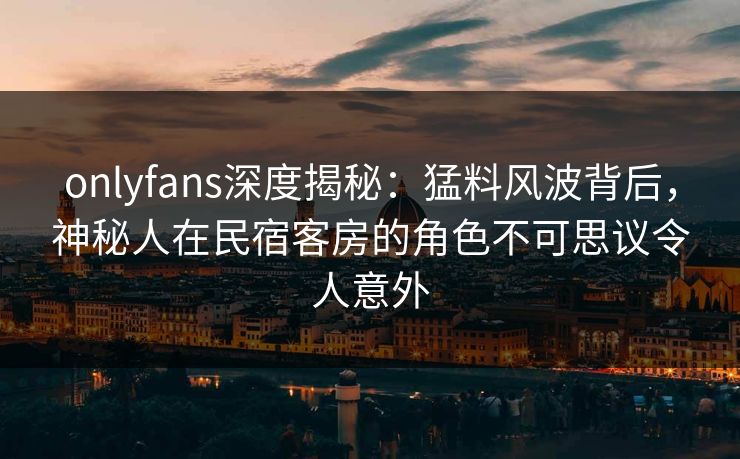 onlyfans深度揭秘：猛料风波背后，神秘人在民宿客房的角色不可思议令人意外