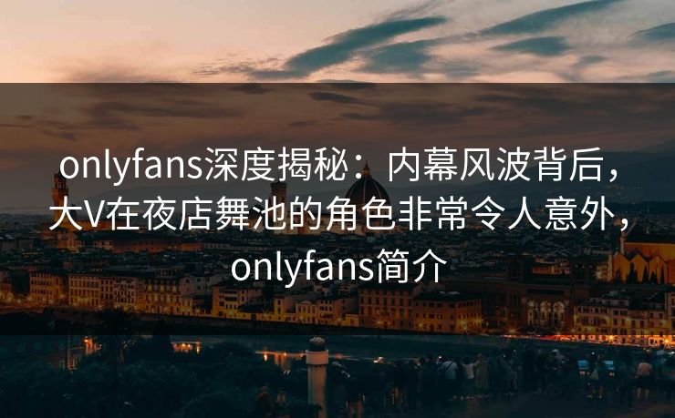 onlyfans深度揭秘：内幕风波背后，大V在夜店舞池的角色非常令人意外，onlyfans简介