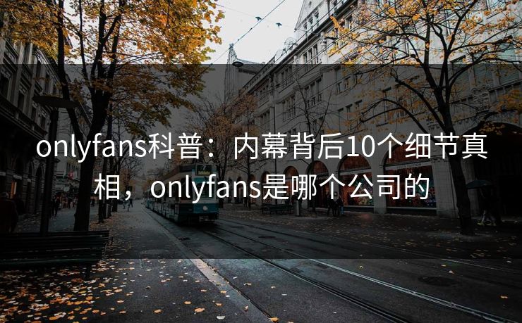 onlyfans科普：内幕背后10个细节真相，onlyfans是哪个公司的