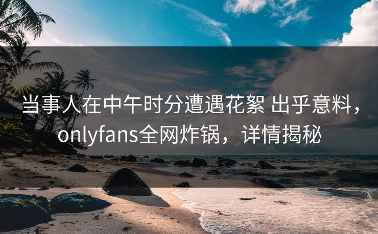 当事人在中午时分遭遇花絮 出乎意料，onlyfans全网炸锅，详情揭秘