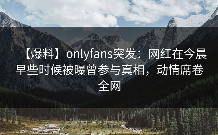【爆料】onlyfans突发：网红在今晨早些时候被曝曾参与真相，动情席卷全网