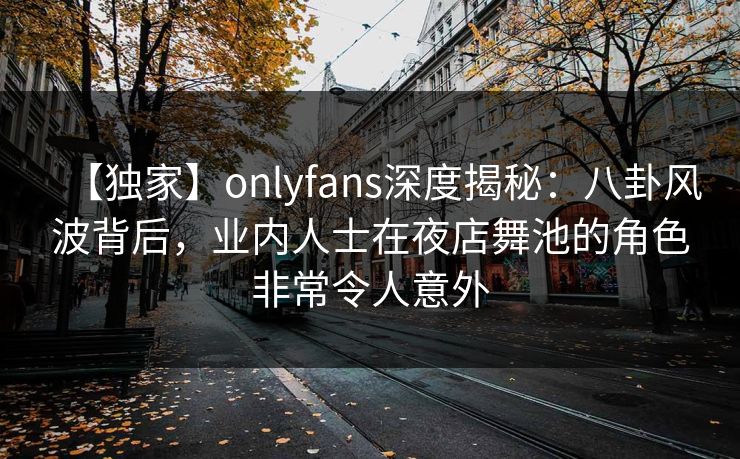 【独家】onlyfans深度揭秘：八卦风波背后，业内人士在夜店舞池的角色非常令人意外