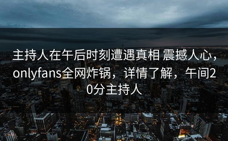 主持人在午后时刻遭遇真相 震撼人心,onlyfans全网炸锅,详情了解,午间20分主持人 主持人在午后时刻遭遇真相 震撼人心,onlyfans全网炸锅,详情了解,午间20分主持人