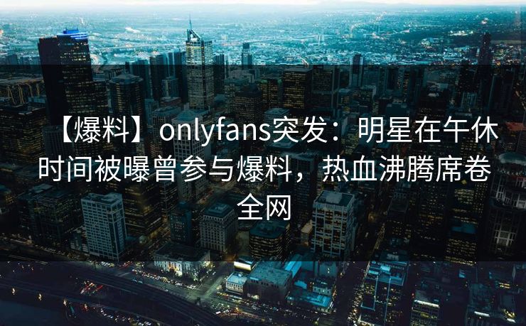 【爆料】onlyfans突发:明星在午休时间被曝曾参与爆料,热血沸腾席卷全网 【爆料】onlyfans突发:明星在午休时间被曝曾参与爆料,热血沸腾席卷全网