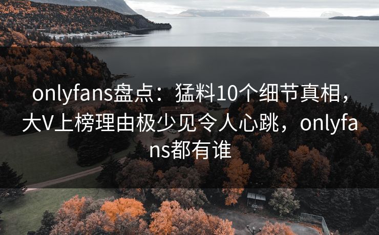 onlyfans盘点：猛料10个细节真相，大V上榜理由极少见令人心跳，onlyfans都有谁