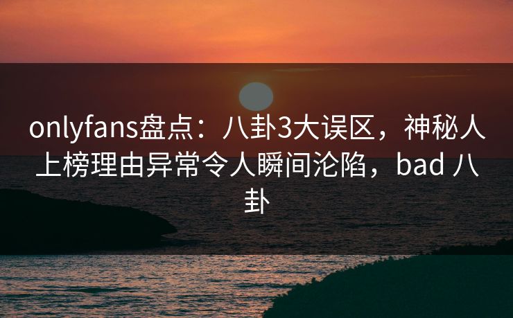 onlyfans盘点：八卦3大误区，神秘人上榜理由异常令人瞬间沦陷，bad 八卦