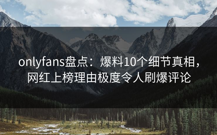 onlyfans盘点：爆料10个细节真相，网红上榜理由极度令人刷爆评论