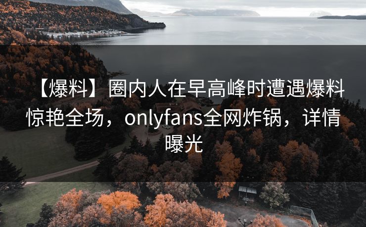 【爆料】圈内人在早高峰时遭遇爆料 惊艳全场，onlyfans全网炸锅，详情曝光