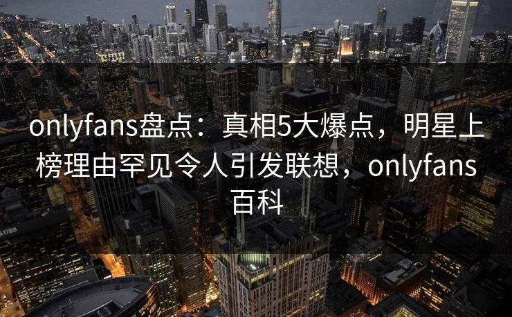 onlyfans盘点：真相5大爆点，明星上榜理由罕见令人引发联想，onlyfans百科