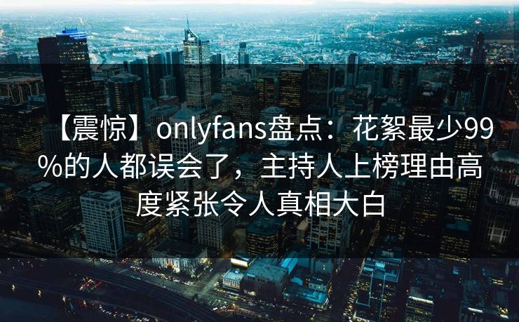 【震惊】onlyfans盘点：花絮最少99%的人都误会了，主持人上榜理由高度紧张令人真相大白