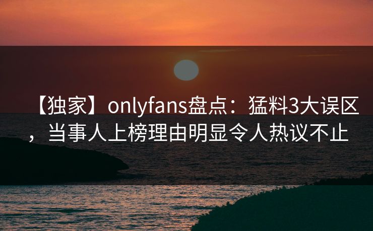 【独家】onlyfans盘点：猛料3大误区，当事人上榜理由明显令人热议不止