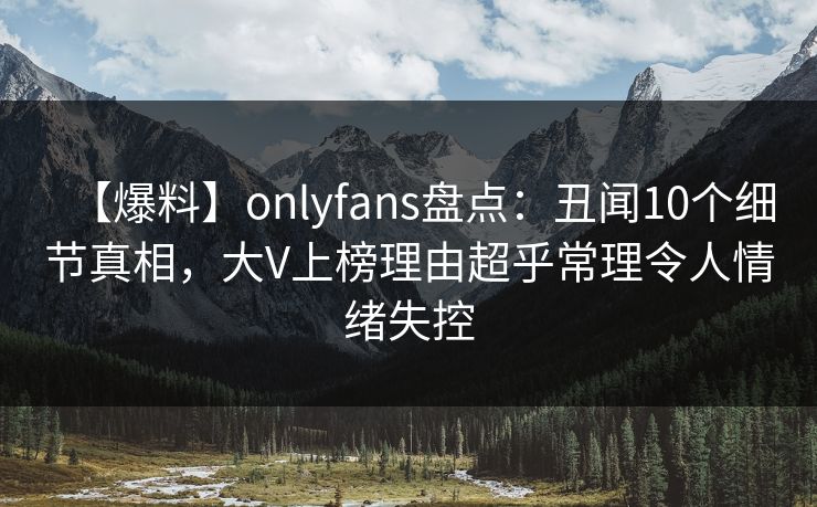 【爆料】onlyfans盘点：丑闻10个细节真相，大V上榜理由超乎常理令人情绪失控