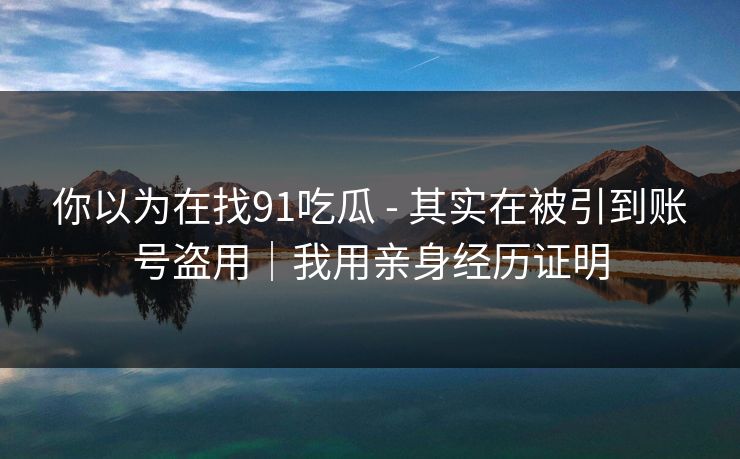 你以为在找91吃瓜 - 其实在被引到账号盗用｜我用亲身经历证明