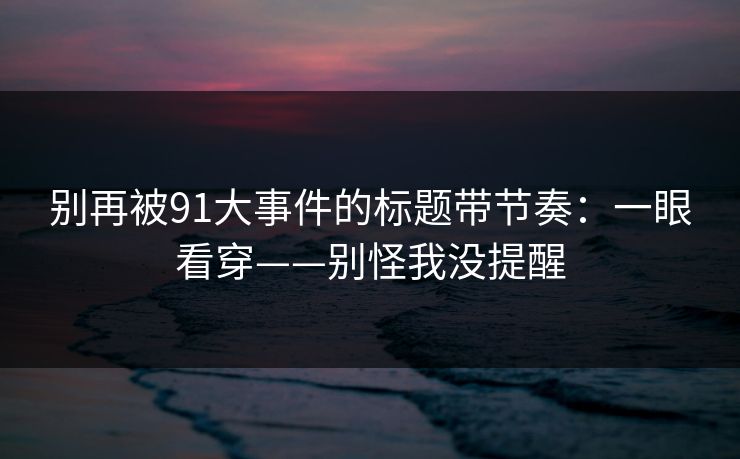 别再被91大事件的标题带节奏：一眼看穿——别怪我没提醒