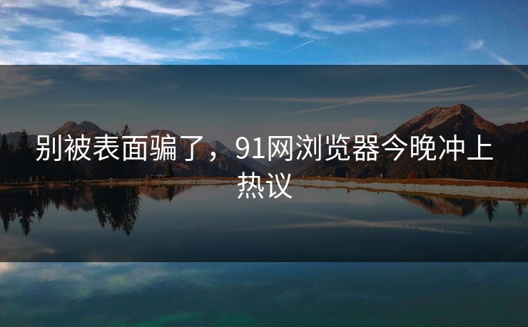 别被表面骗了，91网浏览器今晚冲上热议