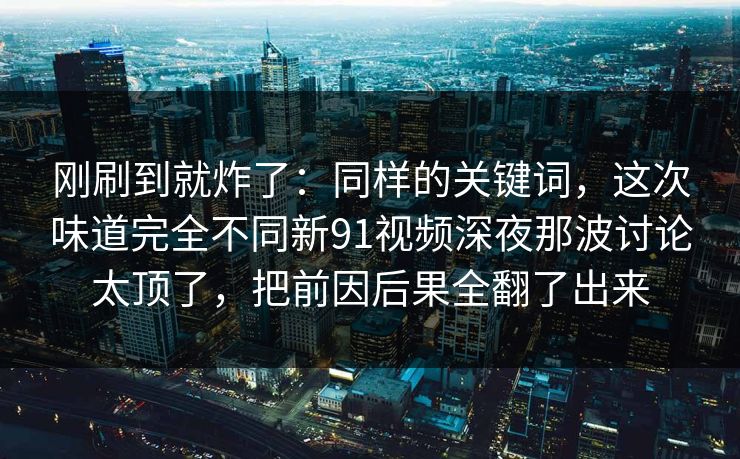 刚刷到就炸了：同样的关键词，这次味道完全不同新91视频深夜那波讨论太顶了，把前因后果全翻了出来