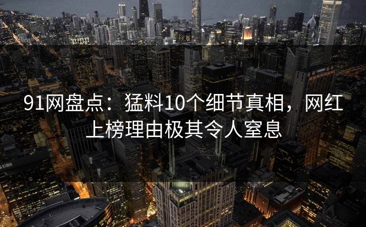 91网盘点：猛料10个细节真相，网红上榜理由极其令人窒息