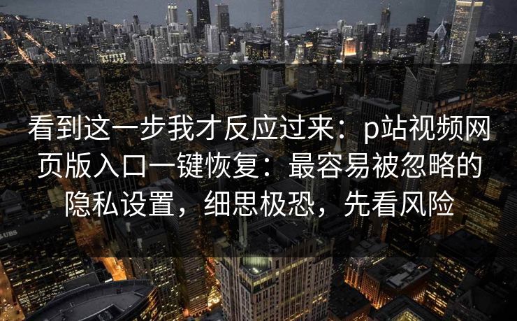 看到这一步我才反应过来：p站视频网页版入口一键恢复：最容易被忽略的隐私设置，细思极恐，先看风险